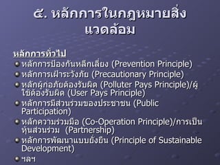 ๕ .  หลักการในกฎหมายสิ่งแวดล้อม หลักการทั่วไป หลักการป้องกันหลีกเลี่ยง  (Prevention Principle) หลักการเฝ้าระวังภัย  (Precautionary Principle) หลักผู้ก่อภัยต้องรับผิด  (Polluter Pays Principle)/ ผู้ใช้ต้องรับผิด  (User Pays Principle) หลักการมีส่วนร่วมของประชาชน  (Public Participation) หลักความร่วมมือ  (Co-Operation Principle)/ การเป็นหุ้นส่วนร่วม  (Partnership) หลักการพัฒนาแบบยั่งยืน  (Principle of Sustainable Development) ฯลฯ 