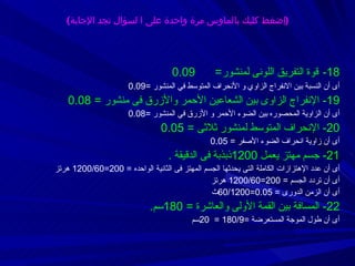 18-   قوة التفريق اللونى لمنشور =   0.09  أى أن النسبة بين الانفراج الزاوي و الأنحراف المتوسط في المنشور  = 0.09  19-  الإنفراج الزاوى بين الشعاعين الأحمر والأزرق فى منشور  =  0.08 أى أن الزاوية المحصوره بين الضوء الأحمر و الأزرق في المنشور  = 0.08 20-  الإنحراف المتوسط لمنشور ثلاثى  =  0.05 أى أن زاوية انحراف الضوء الأصفر  =  0.05 21-  جسم مهتز يعمل  1200 ذبذبة فى الدقيقة  . أى أن  عدد الإهتزازات الكاملة التى يحدثها الجسم المهتز فى الثانية الواحده  =  200=1200/60  هرتز أى أن تردد الجسم  =  200=1200/60  هرتز أى أن الزمن الدورى  =  0.05=60/1200 ث 22-  المسافة بين القمة الأولى والعاشرة  =  180 سم . أى أن طول الموجة المستعرضة  =180/9  =  20 سم ( إضغط كليك بالماوس مرة واحدة على ا لسؤال تجد الإجابة ) 