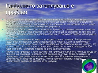 Глобалното затоплување е проблем Непријатни изненадувања:Некои од начините на кои Земјата може да одговори на глодалното затоплување може да бидат постепени, а други пак нагли. Со понатамошно зголемување на количини те на гасовите од с.г. може И да се изненадиме И со понекоја непријатност. Метанот кој бега: како што се затоплува Арктикот, големи количини на метан кој е сега замрзнат под океанот И земјата може да се ослободи И премине во воздухот. Поради неговите својства може да се очекува И побрзо затоплување на Земјата. Рапидно зголемување на нивото на морето: дел од западно Антарктичкиот леден блок се наоѓа на самата површина на морето. Како се затоплуваат морињата лесно може да се случИ да дојде до дестабилизација на мразот , тој да се скрши , а потоа и да се стопи.Како резултат на тоа во наредните 300 години нивоте на морето побрзо ќе рсте од очекуваното. Промена на правецот : како резултат на претходно кажаното може да дојде до промена на правецот на морските И океанските струи. Нивните патеки ја одредуваат дистрибуцијата на оканските темп, И хранливи материи кои го овозможуваат животот во морето. Ако се промени нивниот правец целокупниот воден еко-систем ќе се наруши . 