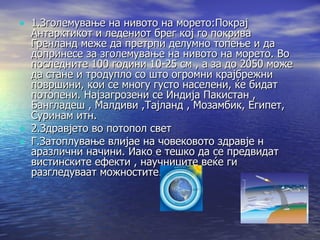 1.Зголемување на нивото на морето:Покрај Антарктикот и ледениот брег кој го покрива Гренланд меже да претрпи делумно топење и да допринесе за зголемување на нивото на морето. Во последните 100 години 10-25 см , а за до 2050 може да стане и тродупло со што огромни крајбрежни површини, кои се многу густо населени, ќе бидат потопени. Најзагрозени се Индија Пакистан , Бангладеш , Малдиви ,Тајланд , Мозамбик, Египет, Суринам итн.  2.Здравјето во потопол свет Г.Затоплување влијае на човековото здравје н аразлични начини. Иако е тешко да се предвидат вистинските ефекти , научниците веќе ги разгледуваат можностите. 