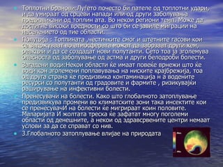 Топлотни бранови:Луѓето почесто би пателе од топлотни удари, и да умираат од срцеви напади или од други заболувања предизвикани од топлин ата. Во некои региони темп. Може да достигне високи вредности со што би се јавиле миграции на населението од тие области. Полуција : Топлината ,честичките смог и штетните гасови кои се задржуваат во атмосферата можат да забрзаат други хем, реакции и да се создадат нови полутанти. Сето тоа ја зголемува опасноста од заболување од астма и други белодроби болести. Загадени води:Некои области ќе имаат повеќе врнежи што ќе води кон зголемени поплавувања на ниските крајбрежија, тоа од друга страна ќе предизвика контаминација н а водените ресурси со полутанти од градовите и фармите , ризикувајќи раширување на инфективни болести. Пренесувачи на болести. Како што глобалното затоплување предизвикува промени во климатските зони така инсектите кои се пренесувачИ на болести ќе мигрираат коин половите. Маларијата И жолтата треска ќе зафатат многу поголеми области од денешните, а некои од здравсрвените центри немаат услови за да се справат со нив. 3.Глобалното затоплување влијае на природата 
