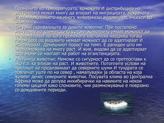 Промените во температурата, врнежите И дистрибуција на растенијата можат многу да влијаат на миграцијата, исхраната И размножувањето на многу животински видови , од инсекти до слоновите. Сигурни скривалишта за дивите животни: При постепено менување на климатските услови животните имаат можност да се адаптираат но кога промената настапува наеднаш тогаш голем број од видовите немаат можност да се адаптираат И исчезнуваат. Денешниот пораст на темп. Е рапиден што им оневозможува на многу раст. И жив. видови да се адаптираат што значи се наоѓаат на работ на егзистенцијата.  Растенија животни: Неможе со сигурност да се претпостави к ако г.з. ќе влијае на раст. И животните. Потоплите услови на Арктикот ќе предизвикаат да северните шуми И тундрата се повлечат уште по на север , намалувајќи ја областа на која живеат денес северните животни. Посувата клима во Централна Африка може да делува инхибирачки на навиките на некои големи цицачИ како слоновите, чие размножување е поврзано со дождовните периоди.  