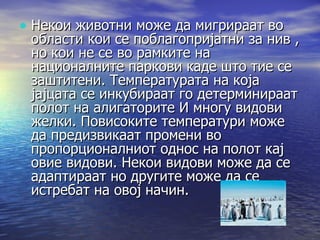 Некои животни може да мигрираат во области кои се поблагопријатни за нив , но кои не се во рамките на националните паркови каде што тие се заштитени. Температурата на која јајцата се инкубираат го детерминираат полот на алигаторите И многу видови желки. Повисоките температури може да предизвикаат промени во пропорционалниот однос на полот кај овие видови. Некои видови може да се адаптираат но другите може да се истребат на овој начин.  