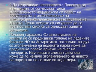 4.Да сепредвиди непознатото.: Повеќето од научниците се согласуваат дека зголемувањето на ј.диоксид со пораст на популацијата и интензивирање на индустријата ќе предизвика затоплување на Земјата. Сепак неможе со сигурност да се претпостави како ќе се однесуват живите организми. Поларен парадокс: Со затоплување на земјата ќе се предизвика топење на ледените блокови НО на Антарктикот потполиот воздух со зголемување на водената пареа може да предизвика повеќе врнежи на снег на глечерите. Научниците сметаат дека ова може да го намали зголемувањето на нивото на морето но не се знае во кој а мера. 