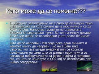 Како може да се помогне??? Глобалното затоплување не е само да се вклучи темп . на повисока па кога сакаме да ја исклучиме и се да биде во ред. Напротив гасовите на стаклената градина ја задржуваат трмп. Во тек на многу декади и тие кои денес се ослободени уште долго ќе имаат влијание. Што да се направи ? Изгледа дека една личност и неможе многу да направи , но не е баш така. Секогаш ког асе штеди енергиај или се користи поефикасно не само што се штедат пари туку и се намалува побарувачката за јаглен нафта и природен гас, со што се намалува и СО2 кој се ослободува при нивно согорување. 