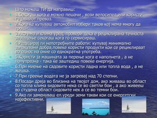 Што можеш ТИ да направиш: 1.Секогаш кога е можно пешачи , вози велосипед или користи го јавниот превоз. 2.Кога ќе купуваш автомобил избери таков кој нема многу да троши. 3.Ако има и клима уред, провери дека е рециклирана течноста за ладење секогаш кога го сервисираш. 4.Редуцирај ги непотребните работи: купувај минимално запакувани добра,повеќе користи продукти кои се рециклираат во однос на оние со еднократна употреба. 5.Користи ја машината за перење кога е наполнета , а не полупразна - така ќе заштедиш повеќе енергија. 6.При миење на садовите користи ладна или топла вода , а не жешка. 7.При греење водата не ја загревај над 70 степни. 8.Посади дрвја во близина на твојот дом, ако живааш во област со топла клима ѕидовите нека се во светли бои , а ако живееш во студена област сидовите нек а се во темни бои. 9.Ако ги заменуваш ел.уреди земи такви кои се енергетски најефективни. 