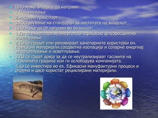 Што може владата да направи: 1.Пошумување 2.масовен транспорт 3.поставување на стандарди за чистотата на воздухот Што може да се направи во бизнисот: 1.Да се инвестира во енергетски ефикасно флуоресцентно осветлување 2.Да се градат или реновираат канелариите користејќи ен. Ефикасни материјали.соодветна изолација и соларне енергиај за затоплување и осветлување. 3.Да се садат дрвја за да се неутрализираат гасовите на стаклената градина кои ги ослободува компанијата. 4,да се инвестира во ех. Ефикасни мануфактурни процеси и опрема и дасе користат рециклирани материјали. 
