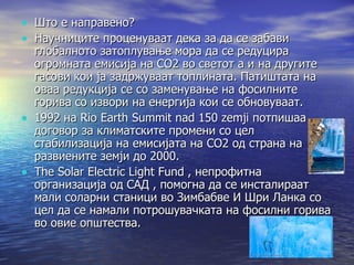 Што е направено? Научниците проценуваат дека за да се забави глобалното затоплување мора да се редуцира огромната емисија на СО2 во светот а и на другите гасови кои ја задржуваат топлината. Патиштата на оваа редукција се со заменување на фосилните горива со извори на енергија кои се обновуваат. 1992 на Rio Earth Summit nad 150 zemji потпишаа договор за климатските промени со цел стабилизација на емисијата на СО2 од страна на развиените земји до 2000. The Solar Electric Light Fund , непрофитна организација од САД , помогна да се инсталираат мали соларни станици во Зимбабве И Шри Ланка со цел да се намали потрошувачката на фосилни горива во овие општества. 