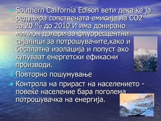 Southern California Edison вети дека ќе ја редуцира сопствената емисија на СО2 за 20 % до 2010 И има донирано милион долари за флуоресцентни сијалици за потрошувачите,како и бесплатна изолација и попуст ако купуваат енергетски ефикасни производи. Повторно пошумување Контрола на прираст на населението - повеќе население бара поголема потрошувачка на енергија. 