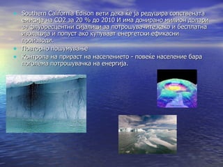 Southern California Edison вети дека ќе ја редуцира сопствената емисија на СО2 за 20 % до 2010 И има донирано милион долари за флуоресцентни сијалици за потрошувачите,како и бесплатна изолација и попуст ако купуваат енергетски ефикасни производи. Повторно пошумување Контрола на прираст на населението - повеќе население бара поголема потрошувачка на енергија. 