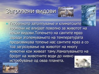 Загрозени видови Глобалното затолпување и климатските промени не влијаат поволно за животот на некои видови.Топењето на сантите мраз заради зголемувањето на температурата предизвикува топење нас сантите мраз а со тоа загрозување на животот на многу животни кои живеат таму.Намалувањето на бројот на животните води до нивно истребување од оваа планета. 