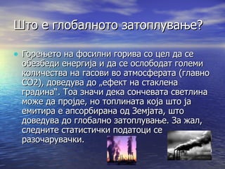 Што е глобалното затоплување? Горењето на фосилни горива со цел да се обезбеди енергија и да се ослободат големи количества на гасови во атмосферата (главно CO2), доведува до „ефект на стаклена градина“. Тоа значи дека сончевата светлина може да пројде, но топлината која што ја емитира е апсорбирана од Земјата, што доведува до глобално затоплување. За жал, следните статистички податоци се разочарувачки. 