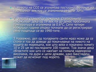 1. Нивото на CO2 се зголемува постојано. Во текот на последниот век тоа се зголемило за цели 30%. 2. Земјата станува се пожешка. Статистиките покажуваат дека од 19 век па до денес просечната температура е зголемена за 0.6°C. Сите четири најжешки години откако почнале да се регистрираат овие податоци се во 1990-тите. 3.Најважно, дел од поларните санти мраз може да се стопи и тоа да доведе до покачување на нивото на водата во морињата, кое што веќе е покачено помеѓу 10 и 25 цм во последните 100 години. Тоа значи дека областите кои што се наоѓаат на помала надморска височина, па дури и цели држави, како Бангладеш, можат да исчезнат под морето. 