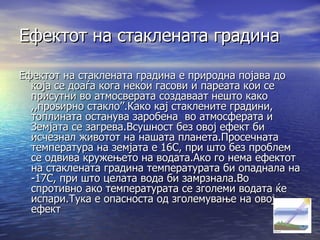 Ефектот на стаклената градина Ефектот на стаклената градина е природна појава до која се доаѓа кога некои гасови и пареата кои се присутни во атмосверата создаваат нешто како ,,проѕирно стакло ’’ .Како кај стаклените градини, топлината останува заробена  во атмосферата и Земјата се загрева.Всушност без овој ефект би исчезнал животот на нашата планета.Просечната температура на земјата е 16 C , при што без проблем се одвива кружењето на водата.Ако го нема ефектот на стаклената градина температурата би опаднала на -17 C,  при што целата вода би замрзнала.Во спротивно ако температурата се зголеми водата ќе испари.Тука е опасноста од зголемување на овој ефект 