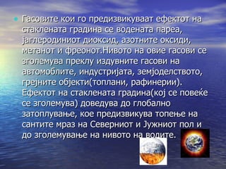 Гасовите кои го предизвикуваат ефектот на стаклената градина се водената пареа, јаглеродиниот диоксид, азотните оксиди, метанот и фреонот.Нивото на овие гасови се зголемува преклу издувните гасови на автомоблите, индустријата, земјоделството, грејните објекти(топлани, рафинерии). Ефектот на стаклената градина(кој се повеќе се зголемува) доведува до глобално затоплување, кое предизвикува топење на сантите мраз на Северниот и Јужниот пол и до зголемување на нивото на водите. 