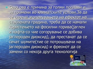 Сево ова е причина за голми поплави и за промени во климатските услови.За да се спречи зголемувањето на ефектот на стаклената градина, треба да се намали користењето на фосилни горива(јаглен и нафта-со чие согорување се добива јаглероден диоксид), да престанат да се сечат шумите(тие се потрошувачи на јаглероден диоксид) и фреонот да се замени со некоја друга технологија 