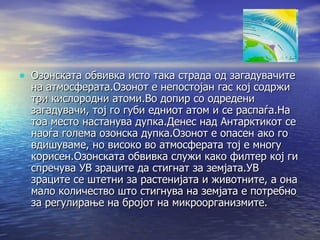Озонска обвивка  Озонската обвивка исто така страда од загадувачите на атмосферата.Озонот е непостојан гас кој содржи три кислородни атоми.Во допир со одредени загадувачи, тој го губи едниот атом и се распаѓа.На тоа место настанува дупка.Денес над Антарктикот се наоѓа голема озонска дупка.Озонот е опасен ако го вдишуваме, но високо во атмосферата тој е многу корисен.Озонската обвивка служи како филтер кој ги спречува УВ зраците да стигнат за земјата.УВ зраците се штетни за растенијата и животните, а она мало количество што стигнува на земјата е потребно за регулирање на бројот на микроорганизмите. 