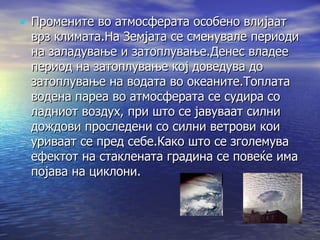 Промените во атмосферата особено влијаат врз климата.На Земјата се сменувале периоди на заладување и затоплување.Денес владее период на затоплување кој доведува до затоплување на водата во океаните.Топлата водена пареа во атмосферата се судира со ладниот воздух, при што се јавуваат силни дождови проследени со силни ветрови кои уриваат се пред себе.Како што се зголемува ефектот на стаклената градина се повеќе има појава на циклони. 