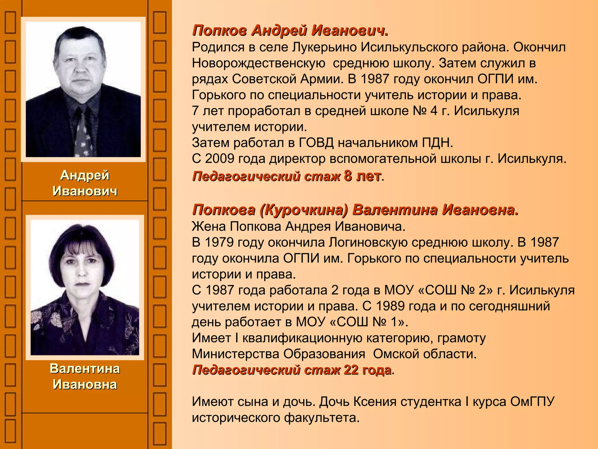 Попков Андрей Иванович.   Родился в селе Лукерьино Исилькульского района. Окончил Новорождественскую  среднюю школу. Затем служил в рядах Советской Армии. В 1987 году окончил ОГПИ им. Горького по специальности учитель истории и права. 7 лет проработал в средней школе № 4 г. Исилькуля учителем истории. Затем работал в ГОВД начальником ПДН. С 2009 года директор вспомогательной школы г. Исилькуля. Педагогический стаж  8 лет . Попкова (Курочкина) Валентина Ивановна. Жена Попкова Андрея Ивановича. В 1979 году окончила Логиновскую среднюю школу. В 1987 году окончила ОГПИ им. Горького по специальности учитель истории и права. С 1987 года работала 2 года в МОУ «СОШ № 2» г. Исилькуля учителем истории и права. С 1989 года и по сегодняшний день работает в МОУ «СОШ № 1».  Имеет  I  квалификационную категорию, грамоту Министерства Образования  Омской области. Педагогический стаж  22 года . Имеют сына и дочь. Дочь Ксения студентка  I  курса ОмГПУ исторического факультета. Андрей Иванович Валентина Ивановна 