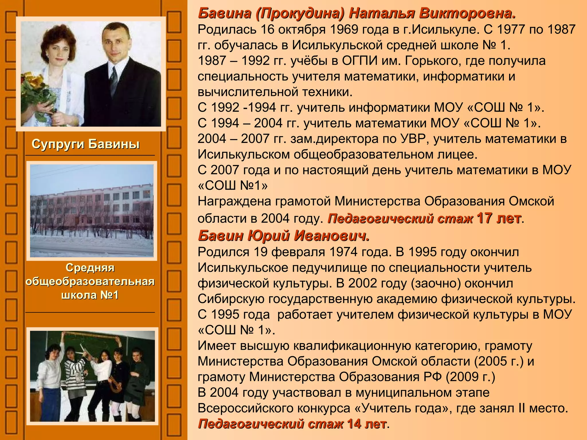 Бавина (Прокудина) Наталья Викторовна. Родилась 16 октября 1969 года в г.Исилькуле. С 1977 по 1987 гг. обучалась в Исилькульской средней школе № 1. 1987 – 1992 гг. учёбы в ОГПИ им. Горького, где получила специальность учителя математики, информатики и вычислительной техники. С 1992 -1994 гг. учитель информатики МОУ «СОШ № 1». С 1994 – 2004 гг. учитель математики МОУ «СОШ № 1». 2004 – 2007 гг. зам.директора по УВР, учитель математики в Исилькульском общеобразовательном лицее. С 2007 года и по настоящий день учитель математики в МОУ «СОШ №1» Награждена грамотой Министерства Образования Омской области в 2004 году.  Педагогический стаж  17 лет . Бавин Юрий Иванович. Родился 19 февраля 1974 года. В 1995 году окончил Исилькульское педучилище по специальности учитель физической культуры. В 2002 году (заочно) окончил Сибирскую государственную академию физической культуры. С 1995 года  работает учителем физической культуры в МОУ «СОШ № 1». Имеет высшую квалификационную категорию, грамоту Министерства Образования Омской области (2005 г.) и грамоту Министерства Образования РФ (2009 г.) В 2004 году участвовал в муниципальном этапе Всероссийского конкурса «Учитель года», где занял  II  место.  Педагогический стаж  14 лет . Супруги Бавины Средняя общеобразовательная школа №1 