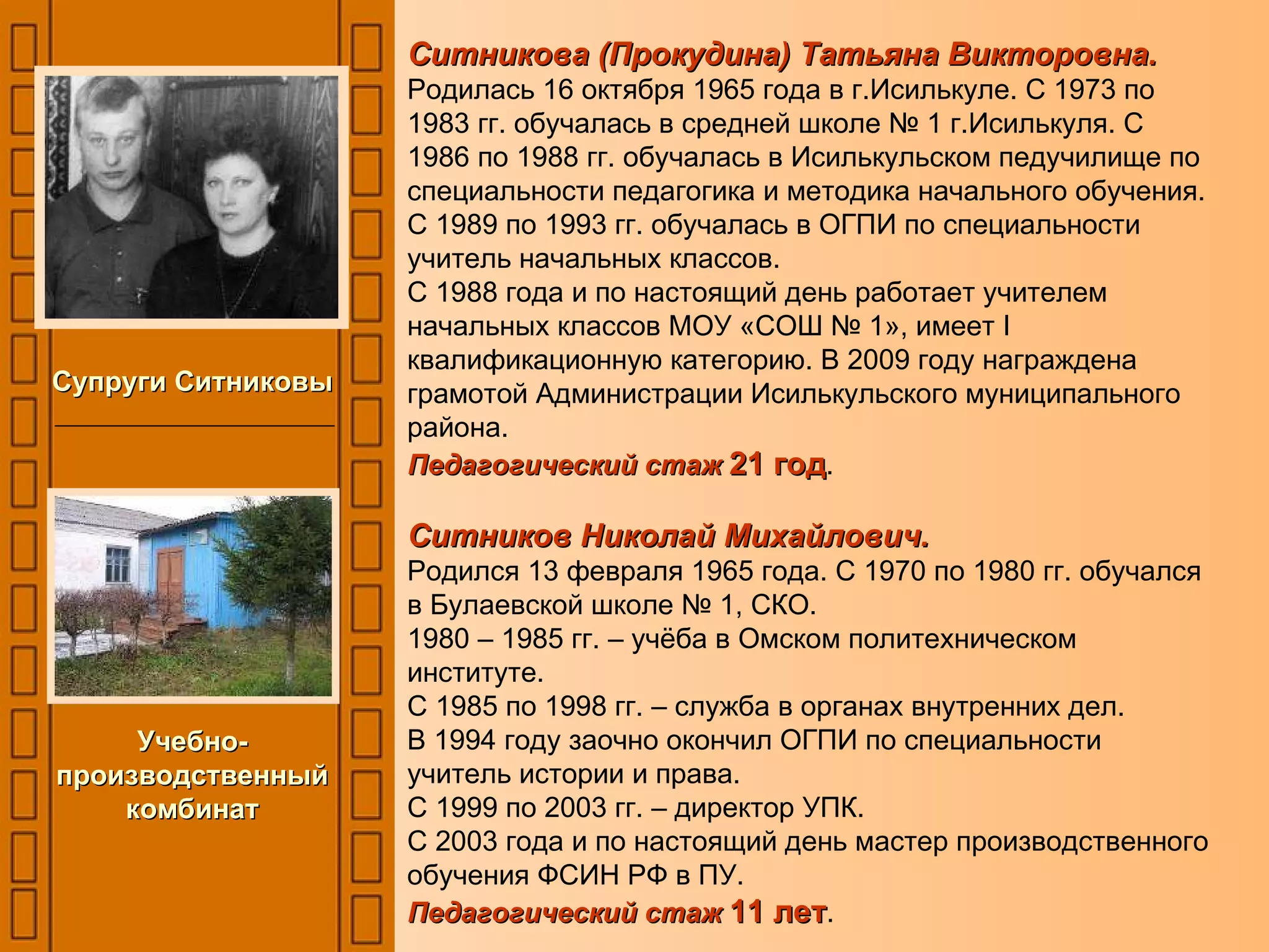 Ситникова (Прокудина) Татьяна Викторовна. Родилась 16 октября 1965 года в г.Исилькуле. С 1973 по 1983 гг. обучалась в средней школе № 1 г.Исилькуля. С 1986 по 1988 гг. обучалась в Исилькульском педучилище по специальности педагогика и методика начального обучения. С 1989 по 1993 гг. обучалась в ОГПИ по специальности учитель начальных классов. С 1988 года и по настоящий день работает учителем начальных классов МОУ «СОШ № 1», имеет  I  квалификационную категорию. В 2009 году награждена грамотой Администрации Исилькульского муниципального района. Педагогический стаж  21 год . Ситников Николай Михайлович. Родился 13 февраля 1965 года. С 1970 по 1980 гг. обучался в Булаевской школе № 1, СКО. 1980 – 1985 гг. – учёба в Омском политехническом институте. С 1985 по 1998 гг. – служба в органах внутренних дел. В 1994 году заочно окончил ОГПИ по специальности учитель истории и права. С 1999 по 2003 гг. – директор УПК. С 2003 года и по настоящий день мастер производственного обучения ФСИН РФ в ПУ. Педагогический стаж   11 лет .  Супруги Ситниковы Учебно-производственный комбинат 