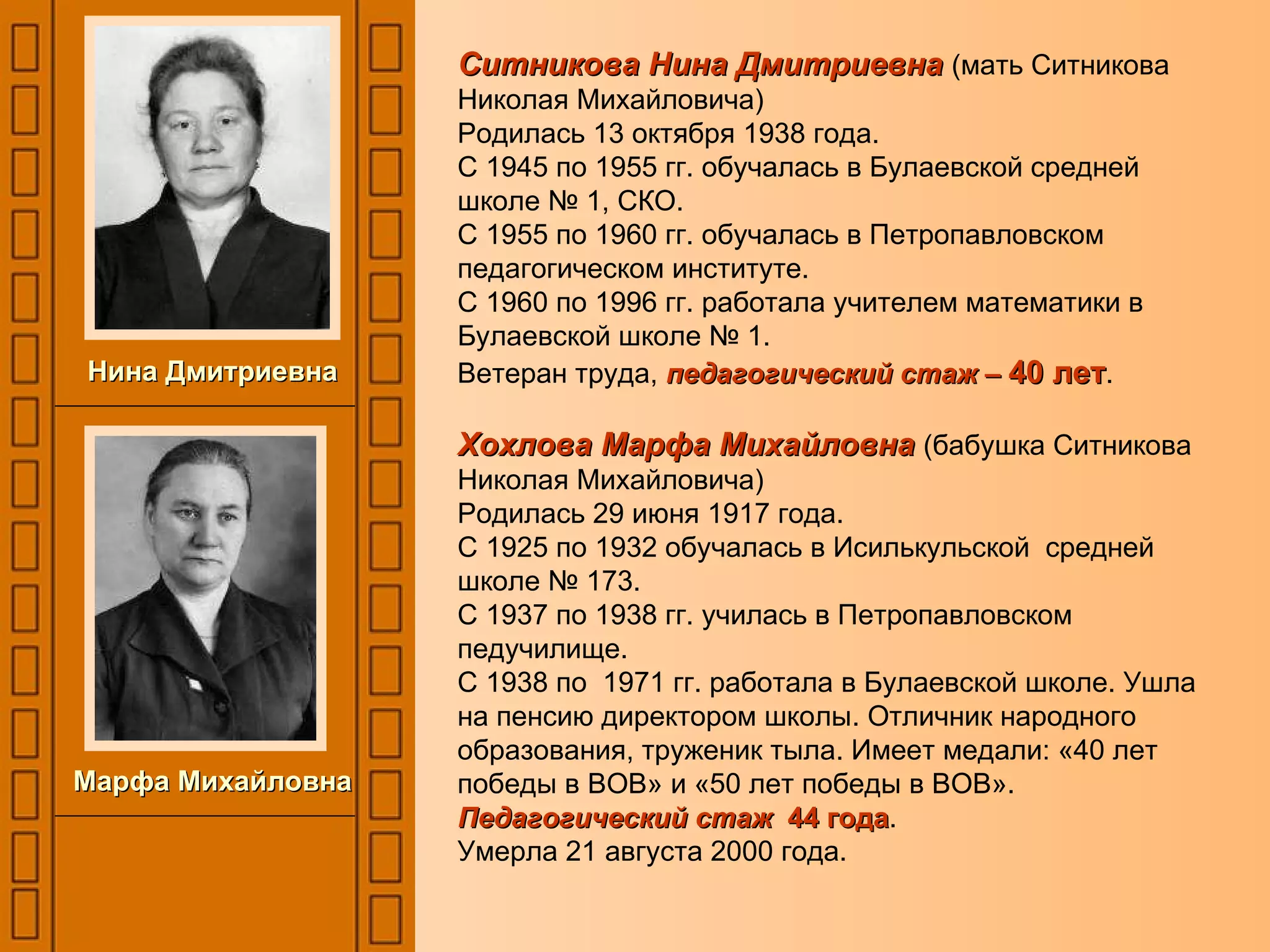 Ситникова Нина Дмитриевна   (мать Ситникова Николая Михайловича) Родилась 13 октября 1938 года. С 1945 по 1955 гг. обучалась в Булаевской средней школе № 1, СКО. С 1955 по 1960 гг. обучалась в Петропавловском педагогическом институте. С 1960 по 1996 гг. работала учителем математики в Булаевской школе № 1. Ветеран труда,  педагогический стаж –  40 лет . Хохлова Марфа Михайловна   (бабушка Ситникова Николая Михайловича) Родилась 29 июня 1917 года. С 1925 по 1932 обучалась в Исилькульской  средней школе № 173. С 1937 по 1938 гг. училась в Петропавловском педучилище. С 1938 по  1971 гг. работала в Булаевской школе. Ушла на пенсию директором школы. Отличник народного образования, труженик тыла. Имеет медали: «40 лет победы в ВОВ» и «50 лет победы в ВОВ». Педагогический стаж  44 года . Умерла 21 августа 2000 года. Нина Дмитриевна Марфа Михайловна 