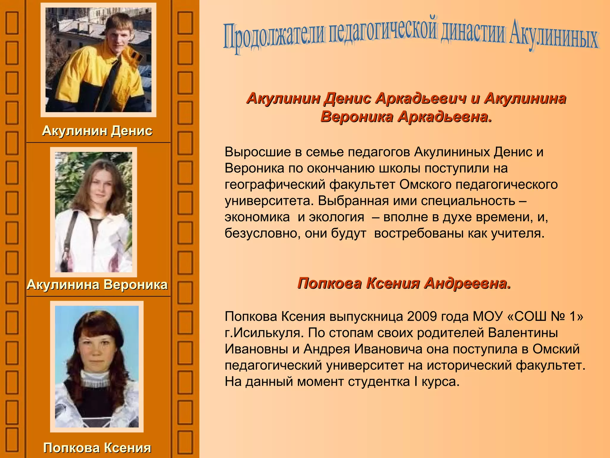 Акулинин Денис Аркадьевич и Акулинина Вероника Аркадьевна. Выросшие в семье педагогов Акулининых Денис и Вероника по окончанию школы поступили на географический факультет Омского педагогического университета. Выбранная ими специальность – экономика  и экология  – вполне в духе времени, и, безусловно, они будут  востребованы как учителя. Попкова Ксения Андреевна.   Попкова Ксения выпускница 2009 года МОУ «СОШ № 1» г.Исилькуля. По стопам своих родителей Валентины Ивановны и Андрея Ивановича она поступила в Омский педагогический университет на исторический факультет. На данный момент студентка  I  курса. Продолжатели педагогической династии Акулининых Акулинин Денис Акулинина Вероника Попкова Ксения 