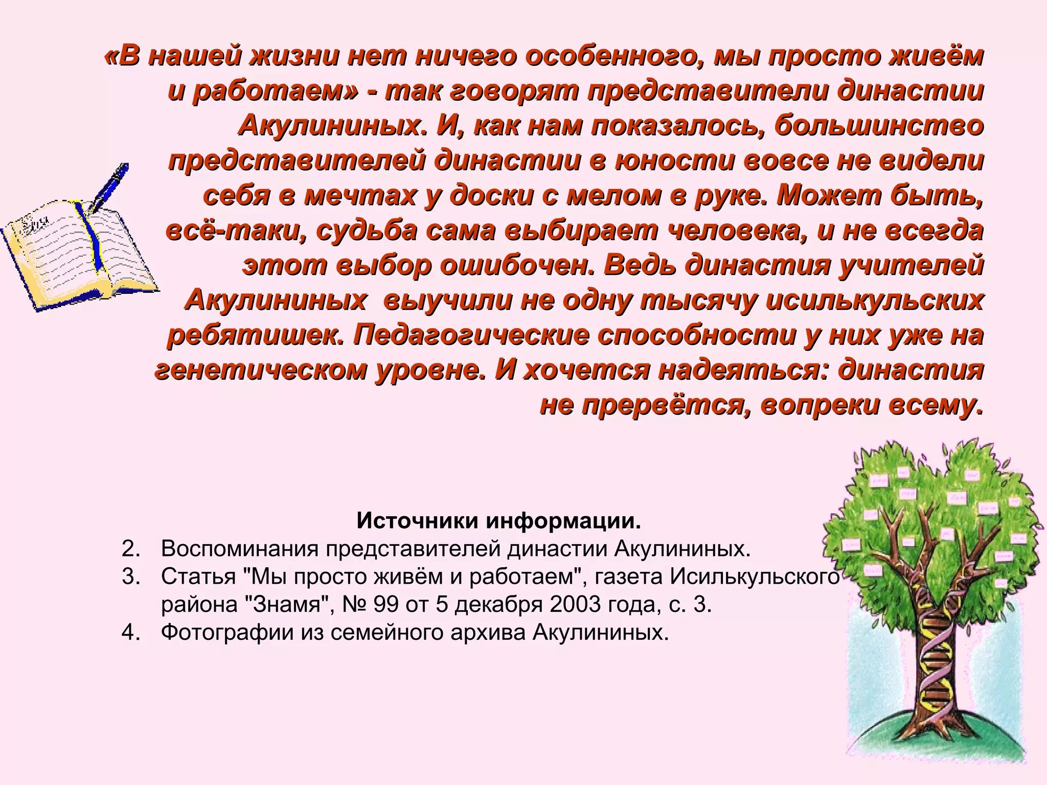 «В нашей жизни нет ничего особенного, мы просто живём и работаем» - так говорят представители династии Акулининых. И, как нам показалось, большинство представителей династии в юности вовсе не видели себя в мечтах у доски с мелом в руке. Может быть, всё-таки, судьба сама выбирает человека, и не всегда этот выбор ошибочен. Ведь династия учителей Акулининых  выучили не одну тысячу исилькульских ребятишек. Педагогические способности у них уже на генетическом уровне. И хочется надеяться: династия не прервётся, вопреки всему. Источники информации. Воспоминания представителей династии Акулининых. Статья "Мы просто живём и работаем", газета Исилькульского района "Знамя", № 99 от 5 декабря 2003 года, с. 3.  Фотографии из семейного архива Акулининых. 