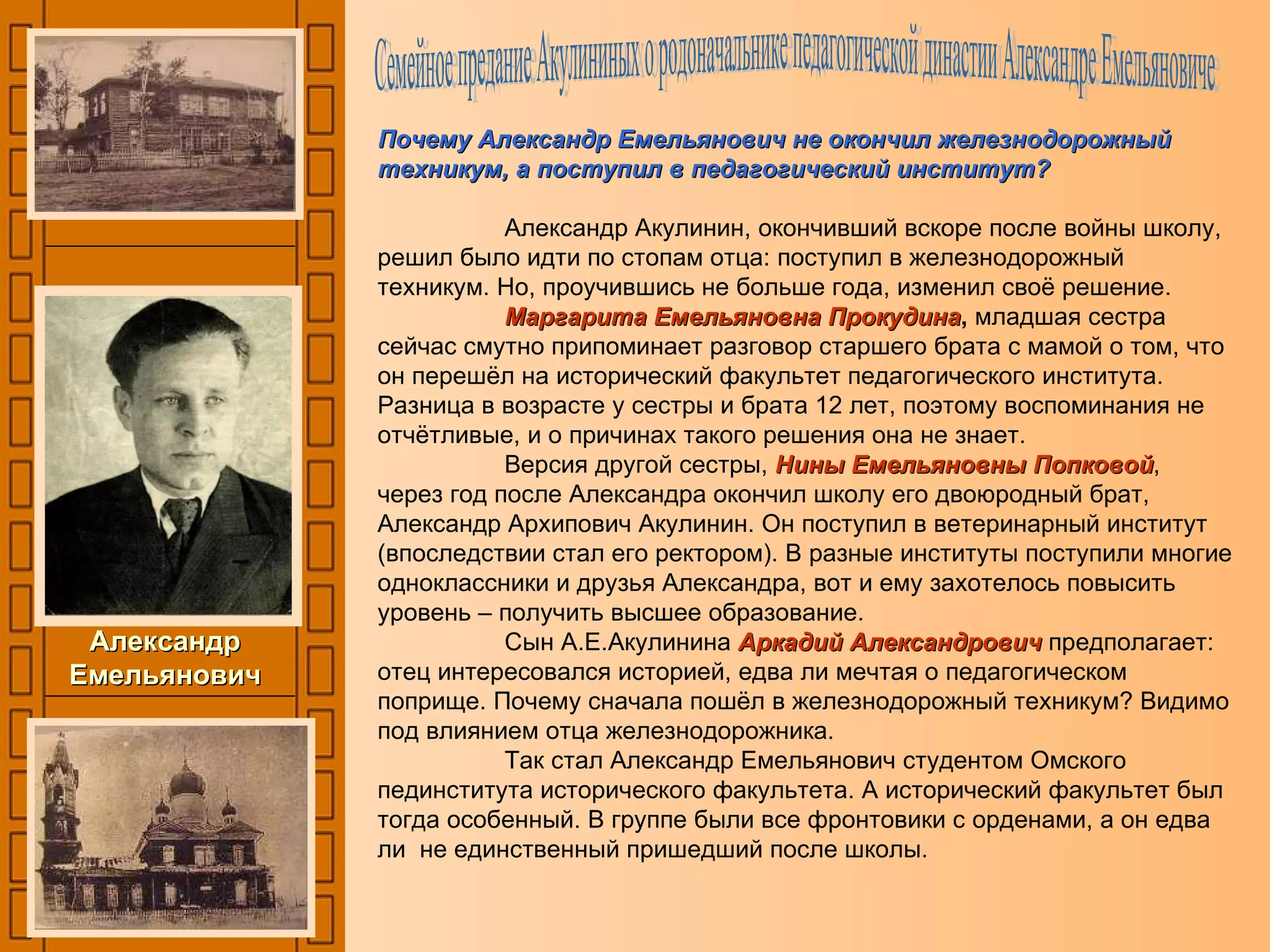 Почему Александр Емельянович не окончил железнодорожный техникум, а поступил в педагогический институт? Александр Акулинин, окончивший вскоре после войны школу, решил было идти по стопам отца: поступил в железнодорожный техникум. Но, проучившись не больше года, изменил своё решение. Маргарита Емельяновна Прокудина ,  младшая сестра сейчас смутно припоминает разговор старшего брата с мамой о том, что он перешёл на исторический факультет педагогического института. Разница в возрасте у сестры и брата 12 лет, поэтому воспоминания не отчётливые, и о причинах такого решения она не знает. Версия другой сестры,  Нины Емельяновны Попковой ,  через год после Александра окончил школу его двоюродный брат, Александр Архипович Акулинин. Он поступил в ветеринарный институт (впоследствии стал его ректором). В разные институты поступили многие одноклассники и друзья Александра, вот и ему захотелось повысить уровень – получить высшее образование. Сын А.Е.Акулинина  Аркадий Александрович  предполагает: отец интересовался историей, едва ли мечтая о педагогическом поприще. Почему сначала пошёл в железнодорожный техникум? Видимо под влиянием отца железнодорожника. Так стал Александр Емельянович студентом Омского пединститута исторического факультета. А исторический факультет был тогда особенный. В группе были все фронтовики с орденами, а он едва ли  не единственный пришедший после школы. Александр Емельянович Семейное предание Акулининых о родоначальнике педагогической династии Александре Емельяновиче 