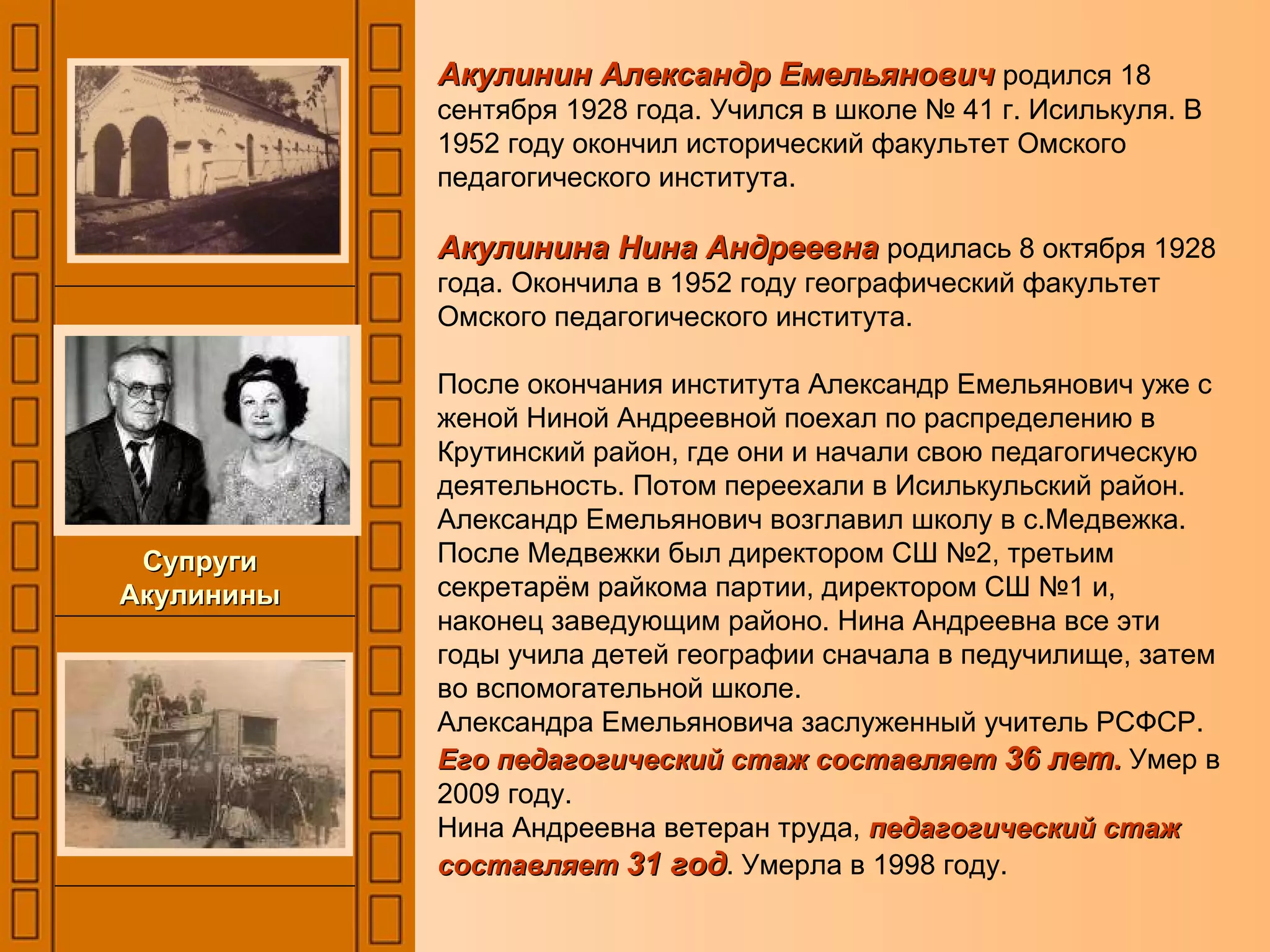 Акулинин Александр Емельянович   родился 18 сентября 1928 года. Учился в школе № 41 г. Исилькуля. В 1952 году окончил исторический факультет Омского педагогического института. Акулинина Нина Андреевна   родилась 8 октября 1928 года. Окончила в 1952 году географический факультет Омского педагогического института. После окончания института Александр Емельянович уже с женой Ниной Андреевной поехал по распределению в Крутинский район, где они и начали свою педагогическую деятельность. Потом переехали в Исилькульский район. Александр Емельянович возглавил школу в с.Медвежка. После Медвежки был директором СШ №2, третьим секретарём райкома партии, директором СШ №1 и, наконец заведующим районо. Нина Андреевна все эти годы учила детей географии сначала в педучилище, затем во вспомогательной школе.  Александра Емельяновича заслуженный учитель РСФСР.  Его педагогический стаж составляет  36 лет .  Умер в 2009 году. Нина Андреевна ветеран труда,  педагогический стаж составляет  31 год . Умерла в 1998 году. Супруги Акулинины 