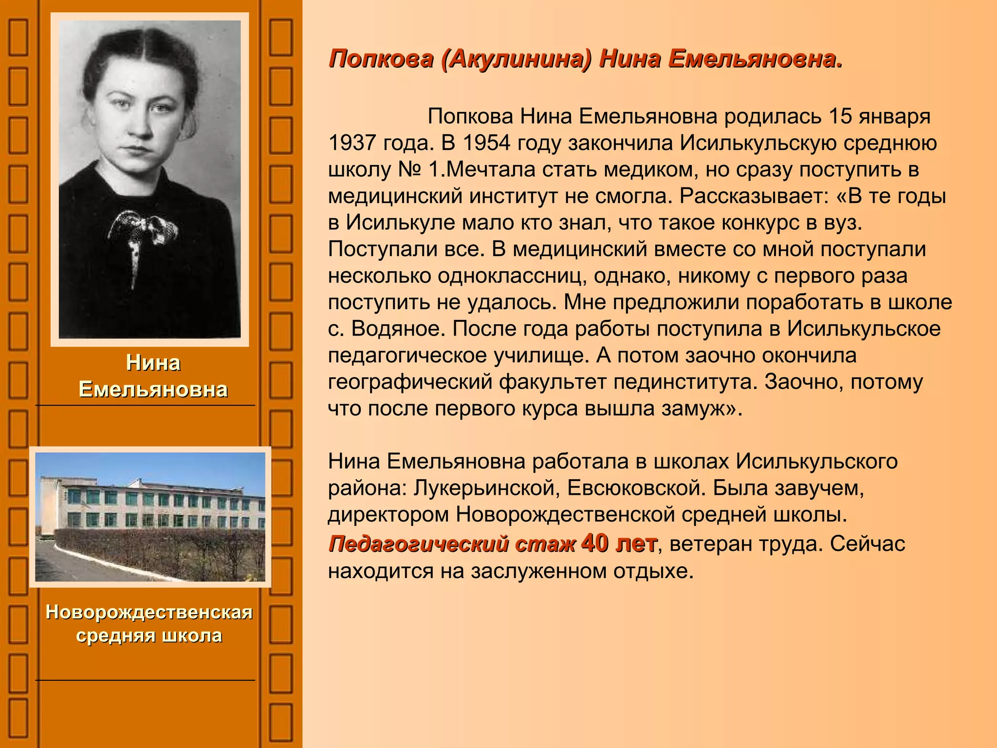 Попкова (Акулинина) Нина Емельяновна. Попкова Нина Емельяновна родилась 15 января 1937 года. В 1954 году закончила Исилькульскую среднюю школу № 1.Мечтала стать медиком, но сразу поступить в медицинский институт не смогла. Рассказывает: «В те годы в Исилькуле мало кто знал, что такое конкурс в вуз. Поступали все. В медицинский вместе со мной поступали несколько одноклассниц, однако, никому с первого раза поступить не удалось. Мне предложили поработать в школе  с. Водяное. После года работы поступила в Исилькульское педагогическое училище. А потом заочно окончила географический факультет пединститута. Заочно, потому что после первого курса вышла замуж».  Нина Емельяновна работала в школах Исилькульского района: Лукерьинской, Евсюковской. Была завучем, директором Новорождественской средней школы.  Педагогический стаж  40 лет , ветеран труда. Сейчас находится на заслуженном отдыхе. Нина Емельяновна Новорождественская средняя школа 