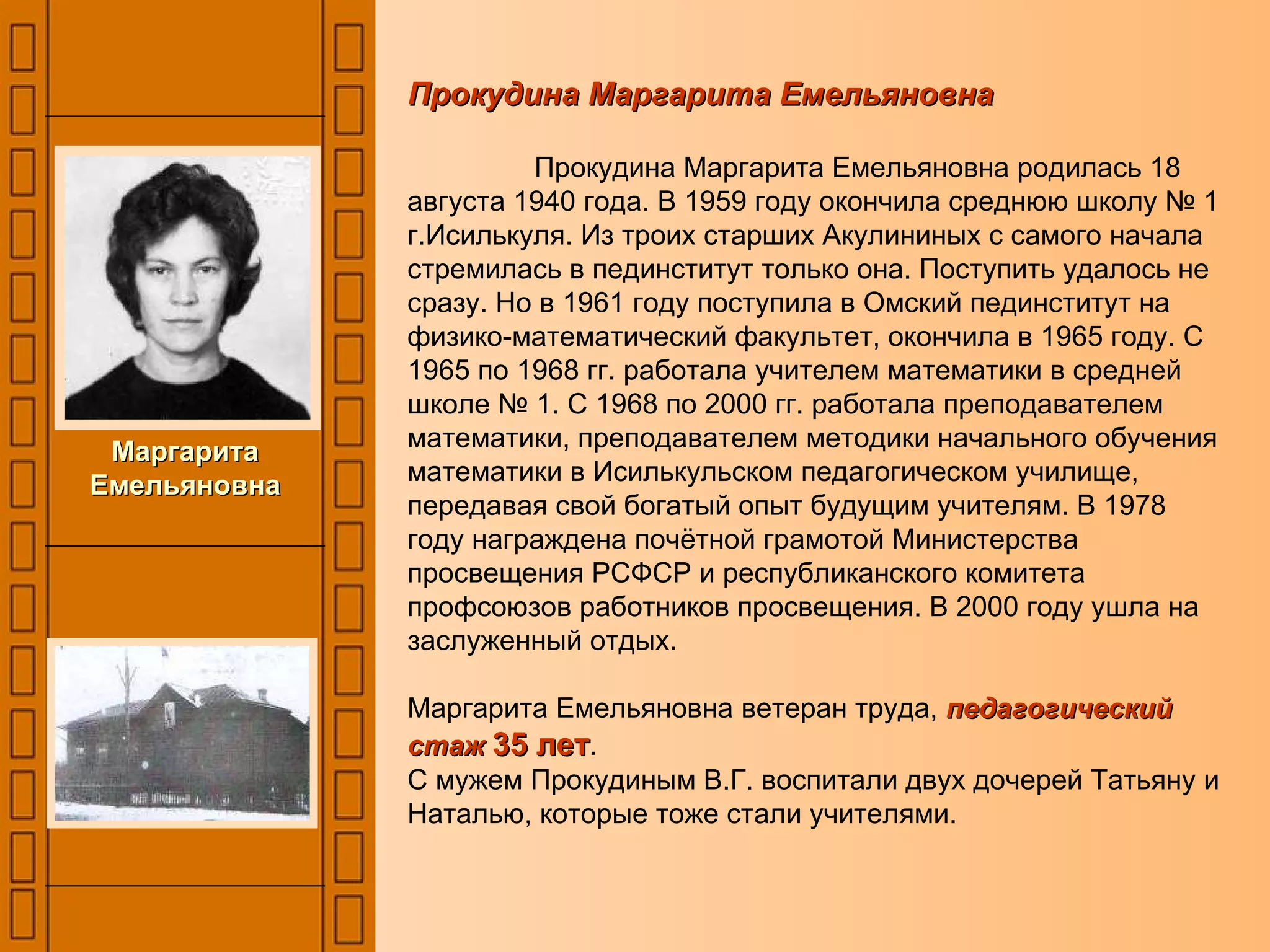 Прокудина Маргарита Емельяновна   Прокудина Маргарита Емельяновна родилась 18 августа 1940 года. В 1959 году окончила среднюю школу № 1 г.Исилькуля. Из троих старших Акулининых с самого начала стремилась в пединститут только она. Поступить удалось не сразу. Но в 1961 году поступила в Омский пединститут на физико-математический факультет, окончила в 1965 году. С 1965 по 1968 гг. работала учителем математики в средней школе № 1. С 1968 по 2000 гг. работала преподавателем математики, преподавателем методики начального обучения математики в Исилькульском педагогическом училище, передавая свой богатый опыт будущим учителям. В 1978 году награждена почётной грамотой Министерства просвещения РСФСР и республиканского комитета профсоюзов работников просвещения. В 2000 году ушла на заслуженный отдых.  Маргарита Емельяновна ветеран труда,  педагогический стаж  35 лет . С мужем Прокудиным В.Г. воспитали двух дочерей Татьяну и Наталью, которые тоже стали учителями. Маргарита Емельяновна 