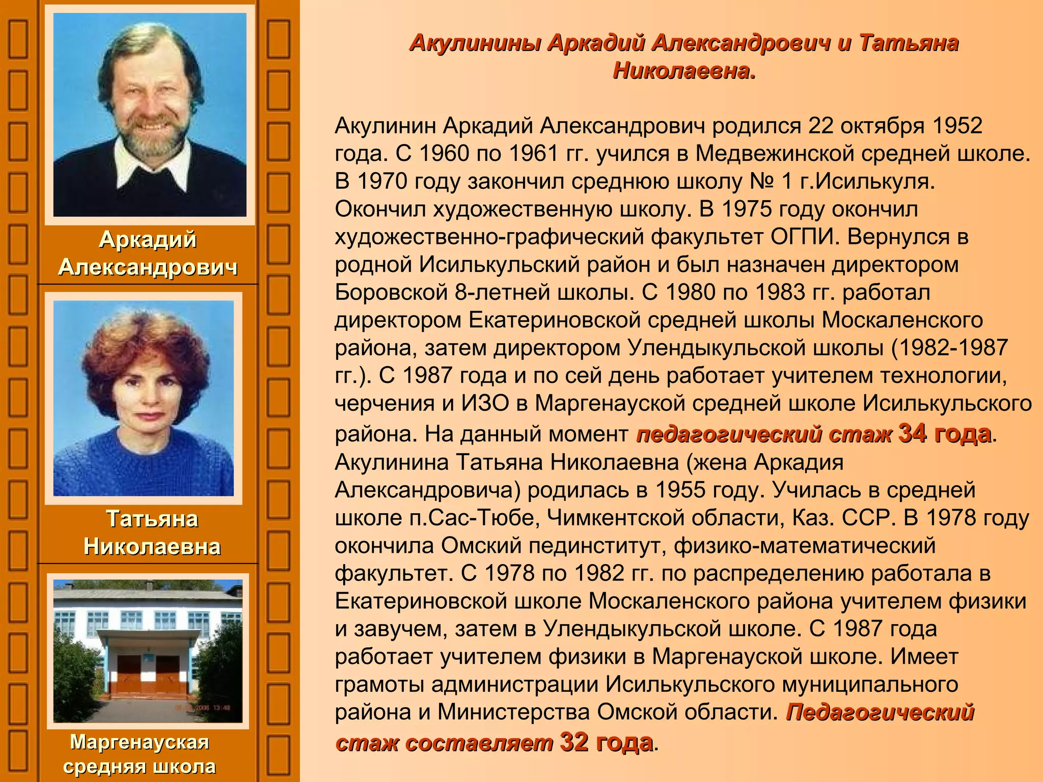 Акулинины Аркадий Александрович и Татьяна Николаевна. Акулинин Аркадий Александрович родился 22 октября 1952 года. С 1960 по 1961 гг. учился в Медвежинской средней школе. В 1970 году закончил среднюю школу № 1 г.Исилькуля. Окончил художественную школу. В 1975 году окончил художественно-графический факультет ОГПИ. Вернулся в родной Исилькульский район и был назначен директором Боровской 8-летней школы. С 1980 по 1983 гг. работал директором Екатериновской средней школы Москаленского района, затем директором Улендыкульской школы (1982-1987 гг.). С 1987 года и по сей день работает учителем технологии, черчения и ИЗО в Маргенауской средней школе Исилькульского района. На данный момент  педагогический стаж  34 года . Акулинина Татьяна Николаевна (жена Аркадия Александровича) родилась в 1955 году. Училась в средней школе п.Сас-Тюбе, Чимкентской области, Каз. ССР. В 1978 году окончила Омский пединститут, физико-математический факультет. С 1978 по 1982 гг. по распределению работала в Екатериновской школе Москаленского района учителем физики и завучем, затем в Улендыкульской школе. С 1987 года работает учителем физики в Маргенауской школе. Имеет грамоты администрации Исилькульского муниципального района и Министерства Омской области.  Педагогический стаж составляет  32 года . Татьяна Николаевна Аркадий Александрович Маргенауская средняя школа 