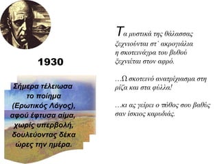 Τ α μυστικά της θάλασσας ξεχνιούνται στ` ακρογιάλια η σκοτεινάγρα του βυθού ξεχνιέται στον αφρό. …Ω σκοτεινό ανατρίχιασμα στη ρίζα και στα φύλλα! …κι ας γείρει ο πόθος σου βαθύς σαν ίσκιος καρυδιάς. Σήμερα τέλειωσα  το ποίημα (Ερωτικός Λόγος), αφού έφτυσα αίμα,  χωρίς υπερβολή, δουλεύοντας δέκα ώρες την ημέρα. 1930 