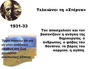 Τον απασχολούν και τον βασανίζουν η ανάγκη της δημιουργίας ,  ο άνθρωπος ,  ο φόβος του θανάτου ,  το βάρος του κορμιού ,  η αγάπη .   Τώρα πιστεύω ότι για  να γίνει οτιδήποτε  αληθινό στη ζωή χρειάζεται ανείπωτους κόπους. 193 1 -3 3 Τελειώνει τη «Στέρνα» 