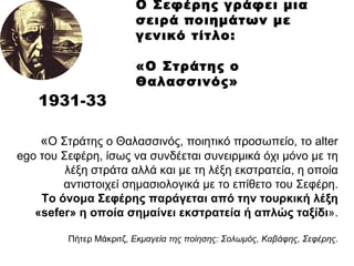 O  Σεφέρης γράφει μια σειρά ποιημάτων με γενικό τίτλο:  «Ο Στράτης ο Θαλασσινός»   193 1 -3 3 « Ο Στράτης ο Θαλασσινός, ποιητικό προσωπείο, το  alter ego  του Σεφέρη, ίσως να συνδέεται συνειρμικά όχι μόνο με τη λέξη στράτα αλλά και με τη λέξη εκστρατεία, η οποία αντιστοιχεί σημασιολογικά με το επίθετο του Σεφέρη. Το όνομα Σεφέρης παράγεται από την τουρκική λέξη « sefer » η οποία σημαίνει εκστρατεία ή απλώς ταξίδι ». Πήτερ Μάκριτζ,  Εκμαγεία της ποίησης: Σολωμός, Καβάφης, Σεφέρης . 