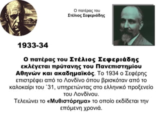Ο πατέρας του  Στέλιος Σεφεριάδης  εκλέγεται πρύτανης του Πανεπιστημίου Αθηνών και ακαδημαϊκός . Το 1934 ο Σεφέρης επιστρέφει από το Λονδίνο όπου βρισκόταν από το καλοκαίρι του `31, υπηρετώντας στο ελληνικό προξενείο του Λονδίνου. Τελειώνει το  «Μυθιστόρημα»  το οποίο εκδίδεται την επόμενη χρονιά. 1933-34 Ο πατέρας του  Στέλιος Σεφεριάδης  