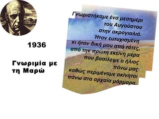 Γνωριμία με τη Μαρώ Γνωριστήκαμε ένα μεσημέρι του Αυγούστου στην ακρογιαλιά. Ήταν ευτυχισμένη  κι ήταν δική μου από τότες, από την πρώτη εκείνη μέρα που βασίλεψε ο ήλιος πάνω μας καθώς περιμέναμε ακίνητοι πάνω στα αρχαία μάρμαρα. 1936 