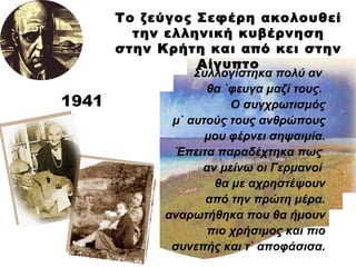 Συλλογίστηκα πολύ αν  θα `φευγα μαζί τους.  Ο συγχρωτισμός μ` αυτούς τους ανθρώπους μου φέρνει σηψαιμία. Έπειτα παραδέχτηκα πως  αν μείνω οι Γερμανοί  θα με αχρηστέψουν από την πρώτη μέρα. αναρωτήθηκα που θα ήμουν πιο χρήσιμος και πιο συνεπής και τ` αποφάσισα. 1941 Το ζεύγος Σεφέρη ακολουθεί την ελληνική κυβέρνηση στην Κρήτη και από κει στην Αίγυπτο 