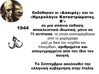 1944 Εκδόθηκαν οι  « Δοκιμές »  και το  « Ημερολόγιο Καταστρώματος ,  Β΄ » σε μια σπάνια έκδοση ,  αποκλειστικά ιδιωτική ,  μόνο σε  75  αντίτυπα , τα οποία αναπαράχθηκαν από το χειρόγραφο μαζί με δικά του «σχέδια και πλουμίδια»,  αριθμημένα και υπογεγραμμένα από τον ίδιο τον ποιητή . Το Σεπτέμβριο ακολουθεί την ελληνική κυβέρνηση στην Ιταλία . 