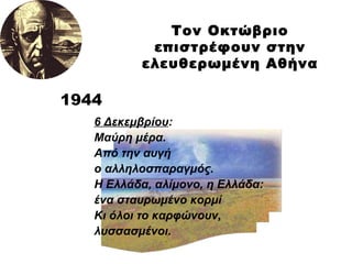 Τον Οκτώβριο επιστρέφουν στην ελευθερωμένη Αθήνα 1944 6 Δεκεμβρίου : Μαύρη μέρα.  Από την αυγή  ο αλληλοσπαραγμός. Η Ελλάδα, αλίμονο, η Ελλάδα: ένα σταυρωμένο κορμί Κι όλοι το καρφώνουν, λυσσασμένοι. 