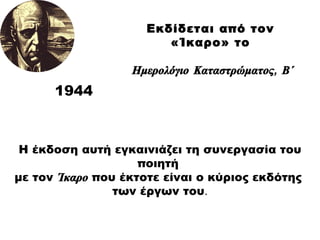 1944 Η έκδοση αυτή εγκαινιάζει τη συνεργασία του ποιητή  με τον   Ίκαρο   που έκτοτε είναι ο κύριος εκδότης  των έργων του . Εκδίδεται από τον  «Ίκαρο» το  Ημερολόγιο Καταστρώματος ,  Β΄ 