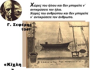 Χ ώρες του ήλιου και δεν μπορείτε ν` αντικρύσετε τον ήλιο. Χώρες του ανθρώπου και δεν μπορείτε ν` αντικρύσετε τον άνθρωπο. Γ. Σεφέρης 1947 «Κίχλη» 