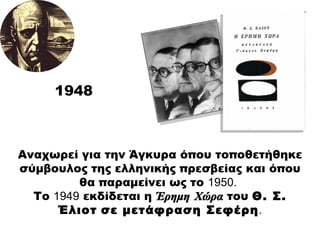1948 Αναχωρεί για την Άγκυρα όπου τοποθετήθηκε σύμβουλος της ελληνικής πρεσβείας και όπου θα παραμείνει ως το  1950.   Το  1949  εκδίδεται η  Έρημη Χώρα  του  Θ. Σ. Έλιοτ   σε μετάφραση Σεφέρη . 