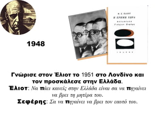 1948 Γνώρισε στον Έλιοτ το  1951  στο Λονδίνο και τον προσκάλεσε στην Ελλάδα . Έλιοτ :   Να πάει κανείς στην Ελλάδα είναι σα να πηγαίνει να βρει τη μητέρα του . Σεφέρης :   Σα να πηγαίνει να βρει τον εαυτό του . 