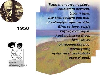 1950 Τώρα πια -αυτές τις μέρες  έκλεισα τα πενήντα- ξέρω τι είμαι. Δεν είναι το έργο μου που  μ` ενδιαφέρει πριν απ` όλα. Είναι το έργο, χωρίς κτητική αντωνυμία. Αυτό πρέπει να ζήσει, έστω και αν οι προσωπικές μας  συνεισφορές πρόκειται ν` αναλωθούν μέσα σ` αυτό. σκίτσο Λάσκαρις Κίμων  