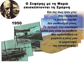 Ο Σεφέρης με τη Μαρώ επισκέπτονται τη Σμύρνη 1950 Και λες πως ήταν χτες  που ναυάγησε το μεγάλο καράβι. Δεν αισθάνομαι μίσος. Το πράγμα που κυριαρχεί μέσα μου είναι το αντίθετο. Μια προσπάθεια να χωρέσει ο νους μου το μηχανισμό  της καταστροφής.  Σμύρνη 