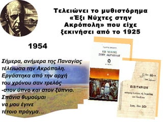 1954 Τελειώνει το μυθιστόρημα «Έξι Νύχτες στην Ακρόπολη» που είχε ξεκινήσει από το 1925 Σήμερα, ανήμερα της Παναγίας τέλειωσα την Ακρόπολη. Εργάστηκα από την αρχή  του χρόνου σαν τρελός -στον ύπνο και στον ξύπνιο. Σπάνια θυμούμαι να μου έγινε τέτοιο πράγμα… 