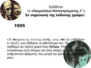 1955 Εκδίδεται το  «Ημερολόγιο Καταστρώματος, Γ΄»   Σε σημείωση της έκδοσης γράφει :   « Τα ποιήματα της συλλογής  αυτής,  εκτός από δύο  («Μνήμη» α΄ και β΄), μου δόθηκαν το φθινόπωρο του `53, όταν ταξίδεψα για πρώτη φορά στην  Κύπρο.  Ήταν η αποκάλυψη ενός κόσμου και ήταν ακόμη η εμπειρία ενός ανθρώπινου δράματος που μετρά και κρίνει την ανθρωπιά μας».  
