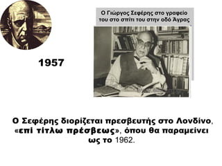 1957 Ο Σεφέρης διορίζεται πρεσβευτής στο Λονδίνο ,   « επί τίτλω πρέσβεως » ,  όπου θα παραμείνει  ως το  1962.  O Γιώργος Σεφέρης στο γραφείο του στο σπίτι του στην οδό Άγρας 
